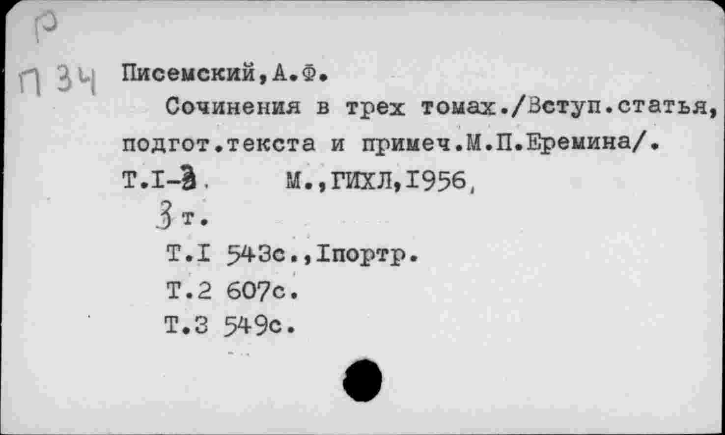 ﻿^1. Писемский,А.Ф.
Сочинения в трех томах./Зступ.статья подгот.текста и примеч.М.П.Еремина/.
Т.1-&,	М.,ГИХЛ,1956.
3 т.
Т.1 543с.,1портр.
Т.2 607с.
Т.З 549с.